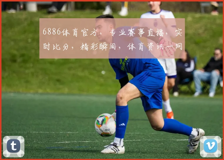6886体育官方，专业赛事直播，实时比分，精彩瞬间，体育资讯一网打尽，三重福利等你来
