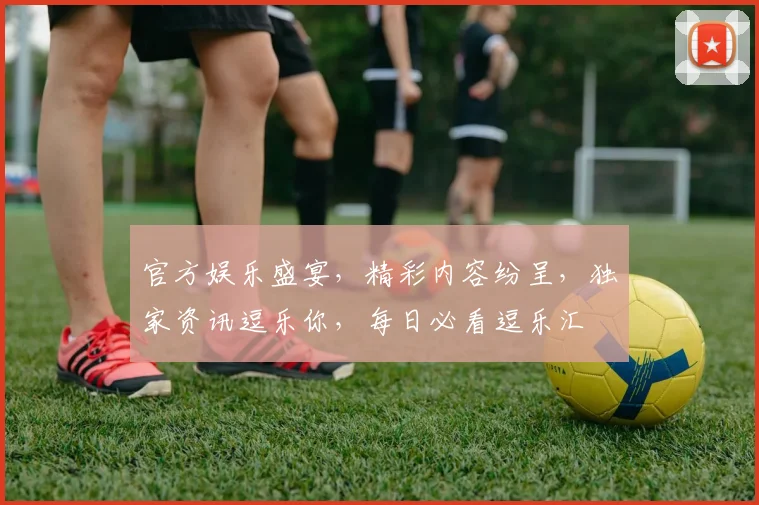 官方娱乐盛宴，精彩内容纷呈，独家资讯逗乐你，每日必看逗乐汇