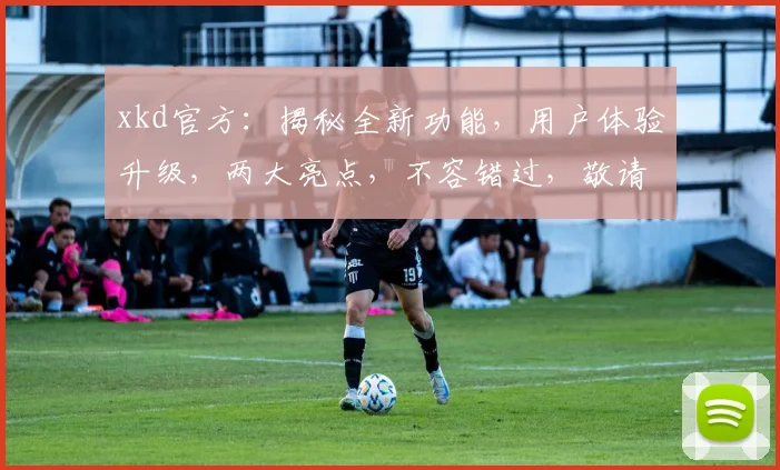 xkd官方：揭秘全新功能，用户体验升级，两大亮点，不容错过，敬请关注