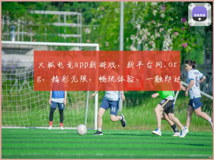 火狐电竞app新游戏，新平台网.org，精彩无限，畅玩体验，一触即达，三大亮点，不容错过